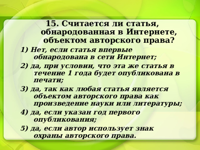 15. Считается ли статья, обнародованная в Интернете, объектом авторского права? 1) Нет, если статья впервые обнародована в сети Интернет; 2) да, при условии, что эта же статья в течение 1 года будет опубликована в печати; 3) да, так как любая статья является объектом авторского права как произведение науки или литературы; 4) да, если указан год первого опубликования; 5) да, если автор использует знак охраны авторского права. 