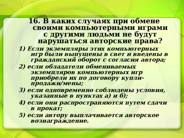 16. В каких случаях при обмене своими компьютерными играми с другими людьми не будут нарушаться авторские права? 1) Если экземпляры этих компьютерных игр были выпущены в свет и введены в гражданский оборот с согласия автора; 2) если обладатели обмениваемых экземпляров компьютерных игр приобрели их по договору купли-продажи/мены; 3) если одновременно соблюдены условия, указанные в пунктах а) и б); 4) если они распространяются путем сдачи в прокат; 5) если автору выплачивается авторское вознаграждение. 