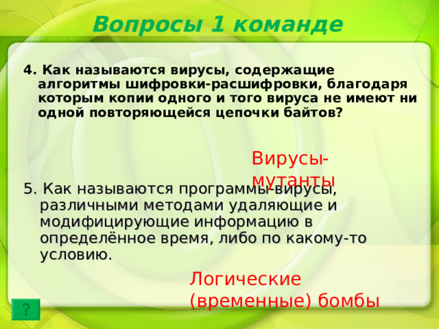 Вопросы 1 команде 4. Как называются вирусы, содержащие алгоритмы шифровки-расшифровки, благодаря которым копии одного и того вируса не имеют ни одной повторяющейся цепочки байтов? Вирусы-мутанты 5. Как называются программы-вирусы, различными методами удаляющие и модифицирующие информацию в определённое время, либо по какому-то условию. Логические (временные) бомбы 