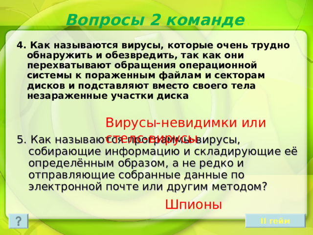 Вопросы 2 команде 4. Как называются вирусы, которые очень трудно обнаружить и обезвредить, так как они перехватывают обращения операционной системы к пораженным файлам и секторам дисков и подставляют вместо своего тела незараженные участки диска Вирусы-невидимки или стелс-вирусы 5. Как называются программы-вирусы, собирающие информацию и складирующие её определённым образом, а не редко и отправляющие собранные данные по электронной почте или другим методом? Шпионы II гейм 