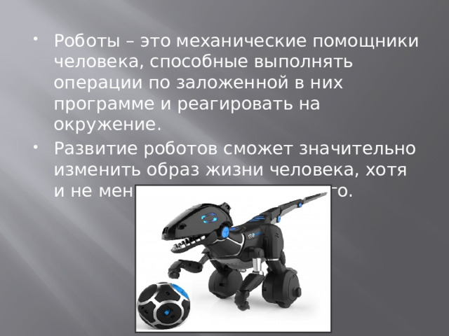 Роботы – это механические помощники человека, способные выполнять операции по заложенной в них программе и реагировать на окружение. Развитие роботов сможет значительно изменить образ жизни человека, хотя и не меняя при этом его самого. 