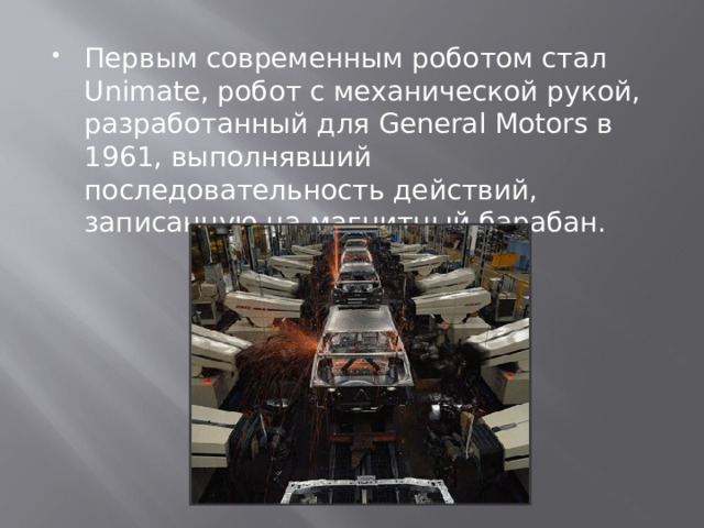 Первым современным роботом стал Unimate, робот с механической рукой, разработанный для General Motors в 1961, выполнявший последовательность действий, записанную на магнитный барабан. 