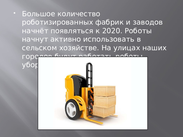 Большое количество роботизированных фабрик и заводов начнёт появляться к 2020. Роботы начнут активно использовать в сельском хозяйстве. На улицах наших городов будут работать роботы-уборщики, роботы-погрузчики. 