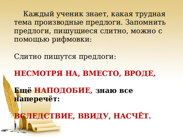  Каждый ученик знает, какая трудная тема производные предлоги. Запомнить предлоги, пишущиеся слитно, можно с помощью рифмовки: Слитно пишутся предлоги:  НЕСМОТРЯ НА, ВМЕСТО, ВРОДЕ,  Ещё НАПОДОБИЕ, знаю все наперечёт:  ВСЛЕДСТВИЕ, ВВИДУ, НАСЧЁТ. 