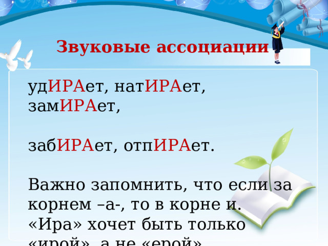 Звуковые ассоциации уд ИРА ет, нат ИРА ет, зам ИРА ет, заб ИРА ет, отп ИРА ет. Важно запомнить, что если за корнем –а-, то в корне и. «Ира» хочет быть только «ирой», а не «ерой». 