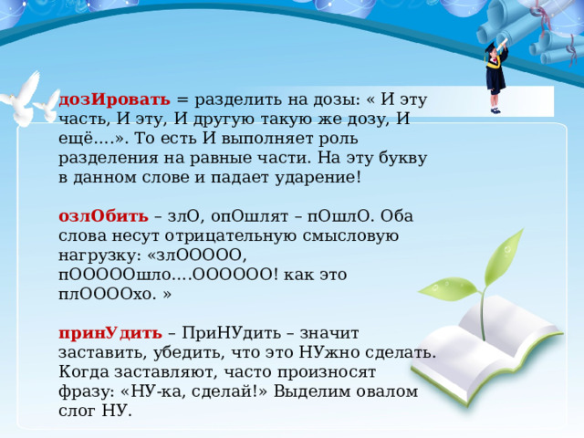 дозИровать = разделить на дозы: « И эту часть, И эту, И другую такую же дозу, И ещё….». То есть И выполняет роль разделения на равные части. На эту букву в данном слове и падает ударение! озлОбить – злО, опОшлят – пОшлО. Оба слова несут отрицательную смысловую нагрузку: «злООООО, пОООООшло….ОООООО! как это плООООхо. » принУдить – ПриНУдить – значит заставить, убедить, что это НУжно сделать. Когда заставляют, часто произносят фразу: «НУ-ка, сделай!» Выделим овалом слог НУ. освЕдомиться , освЕдомишься и вероисповЕдание (существительное)- выделяем овалом во всех словах корень ВЕД – он всегда ударный! 