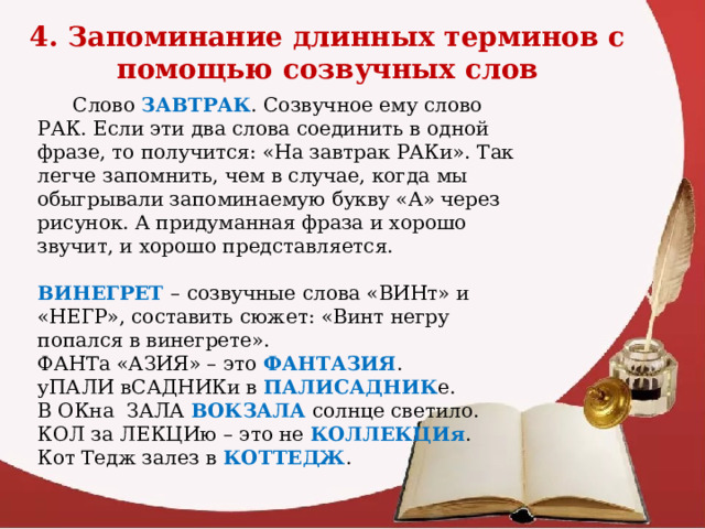 4. Запоминание длинных терминов с помощью созвучных слов  Слово ЗАВТРАК . Созвучное ему слово РАК. Если эти два слова соединить в одной фразе, то получится: «На завтрак РАКи». Так легче запомнить, чем в случае, когда мы обыгрывали запоминаемую букву «А» через рисунок. А придуманная фраза и хорошо звучит, и хорошо представляется. ВИНЕГРЕТ – созвучные слова «ВИНт» и «НЕГР», составить сюжет: «Винт негру попался в винегрете». ФАНТа «АЗИЯ» – это ФАНТАЗИЯ . уПАЛИ вСАДНИКи в ПАЛИСАДНИК е. В ОКна ЗАЛА ВОКЗАЛА солнце светило. КОЛ за ЛЕКЦИю – это не КОЛЛЕКЦИя . Кот Тедж залез в КОТТЕДЖ .  