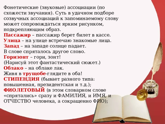 Фонетические (звуковые) ассоциации (по схожести звучания). Суть в удачном подборе созвучных ассоциаций к запоминаемому слову может сопровождаться ярким рисунком, подкрепляющим образ. Пассажир – пассажир берет билет в кассе. Улица – на улице встречаю знакомые лица. Запад – на западе солнце падает. В слове спряталось другое слово. Горизонт – гори, зонт! (Нарисуй этот фантастический сюжет.) Облако – на облаке лак. Живя в трущобе -глядите в оба! СТИПЕНДИЯ (бывает разного типа: повышенная, президентская и т.д.); ФИОЛЕТОВЫЙ (в этом словарном слове «спрятались» сразу и ФАМИЛИЯ, и ИМЯ, и ОТЧЕСТВО человека, а сокращенно ФИО); 