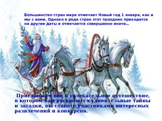 Большинство стран мира отмечает Новый год 1 января, как и мы с вами. Однако в ряде стран этот праздник приходится на другие даты и отмечается совершенно иначе…  Приглашаем вас в увлекательное путешествие, в котором вам раскроются удивительные тайны и загадки, вы станете участниками интересных развлечений и конкурсов. 