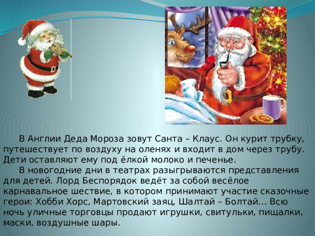  В Англии Деда Мороза зовут Санта – Клаус. Он курит трубку, путешествует по воздуху на оленях и входит в дом через трубу. Дети оставляют ему под ёлкой молоко и печенье.  В новогодние дни в театрах разыгрываются представления для детей. Лорд Беспорядок ведёт за собой весёлое карнавальное шествие, в котором принимают участие сказочные герои: Хобби Хорс, Мартовский заяц, Шалтай – Болтай… Всю ночь уличные торговцы продают игрушки, свитульки, пищалки, маски, воздушные шары. 