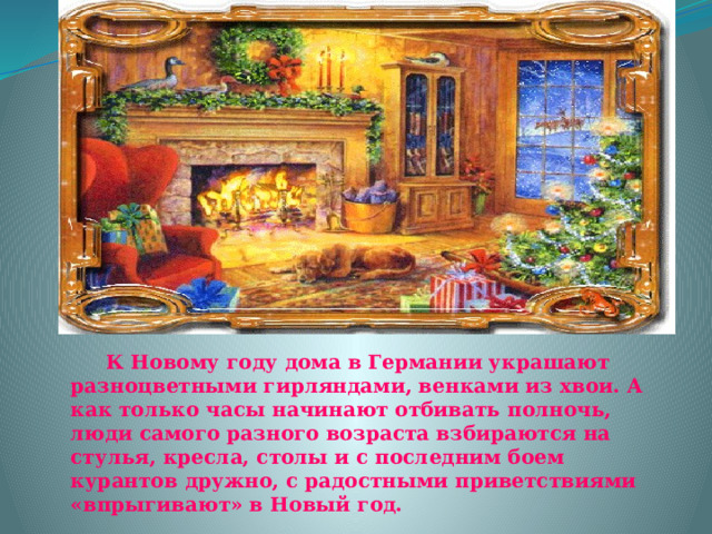     К Новому году дома в Германии украшают разноцветными гирляндами, венками из хвои. А как только часы начинают отбивать полночь, люди самого разного возраста взбираются на стулья, кресла, столы и с последним боем курантов дружно, с радостными приветствиями «впрыгивают» в Новый год. 