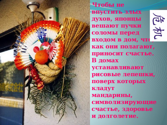 Чтобы не впустить злых духов, японцы вешают пучки соломы перед входом в дом, что, как они полагают, приносит счастье. В домах устанавливают рисовые лепешки, поверх которых кладут мандарины, символизирующие счастье, здоровье и долголетие. 