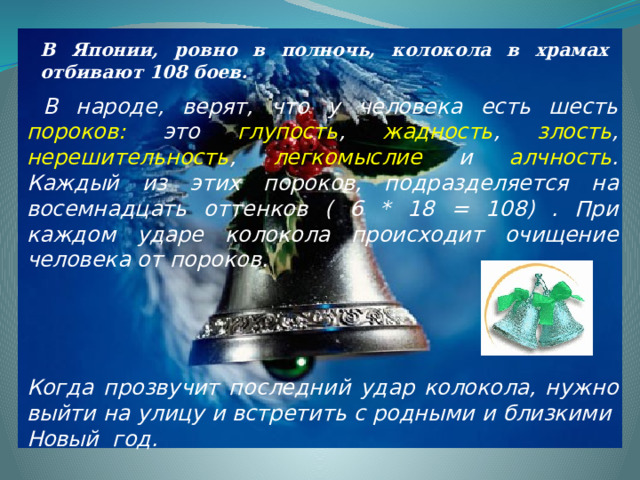 В Японии, ровно в полночь, колокола в храмах отбивают 108 боев.   В народе, верят, что у человека есть шесть  пороков:  это  глупость ,  жадность ,  злость ,  нерешительность ,  легкомыслие  и  алчность .  Каждый из этих пороков, подразделяется на восемнадцать оттенков ( 6 * 18 = 108) . При каждом ударе колокола происходит очищение человека от пороков.     Когда прозвучит последний удар колокола, нужно выйти на улицу и встретить с родными и близкими Новый год.   