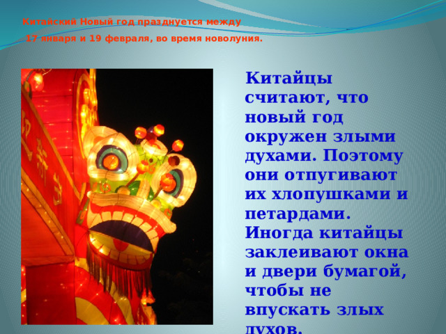 Китайский Новый год празднуется между  17 января и 19 февраля, во время новолуния.   Китайцы считают, что новый год окружен злыми духами. Поэтому они отпугивают их хлопушками и петардами. Иногда китайцы заклеивают окна и двери бумагой, чтобы не впускать злых духов. 