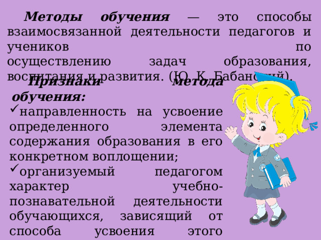  Методы обучения — это способы взаимосвязанной деятельности педагогов и учеников по  осуществлению задач образования, воспитания и развития. (Ю. К. Бабанский).  Признаки метода обучения: направленность на усвоение определенного элемента содержания образования в его конкретном воплощении; организуемый педагогом характер учебно-познавательной деятельности обучающихся, зависящий от способа усвоения этого элемента содержания. 