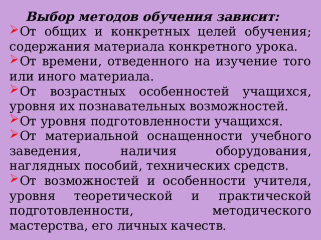  Выбор методов обучения зависит: От общих и конкретных целей обучения; содержания материала конкретного урока. От времени, отведенного на изучение того или иного материала. От возрастных особенностей учащихся, уровня их познавательных возможностей. От уровня подготовленности учащихся. От материальной оснащенности учебного заведения, наличия оборудования, наглядных пособий, технических средств. От возможностей и особенности учителя, уровня теоретической и практической подготовленности, методического мастерства, его личных качеств. 