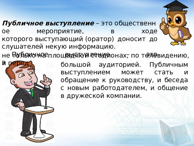  Публичное   выступление  – это общественное мероприятие, в ходе которого выступающий (оратор) доносит до слушателей некую информацию.  Публичное выступление – это выступление не только на площадях и стадионах, по телевидению, и перед большой аудиторией. Публичным выступлением может стать и обращение к руководству, и беседа с новым работодателем, и общение в дружеской компании.  
