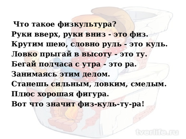  Что такое физкультура? Руки вверх, руки вниз - это физ. Крутим шею, словно руль - это куль. Ловко прыгай в высоту - это ту. Бегай полчаса с утра - это ра. Занимаясь этим делом. Станешь сильным, ловким, смелым. Плюс хорошая фигура. Вот что значит физ-куль-ту-ра! 