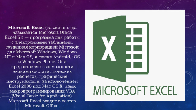 Microsoft Excel (также иногда называется Microsoft Office Excel[5]) — программа для работы с электронными таблицами, созданная корпорацией Microsoft для Microsoft Windows, Windows NT и Mac OS, а также Android, iOS и Windows Phone. Она предоставляет возможности экономико-статистических расчетов, графические инструменты и, за исключением Excel 2008 под Mac OS X, язык макропрограммирования VBA (Visual Basic for Application). Microsoft Excel входит в состав Microsoft Office. 