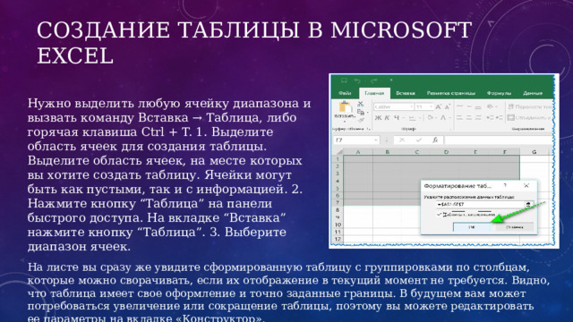 Создание таблицы в Microsoft Excel Нужно выделить любую ячейку диапазона и вызвать команду Вставка → Таблица, либо горячая клавиша Ctrl + T. 1. Выделите область ячеек для создания таблицы. Выделите область ячеек, на месте которых вы хотите создать таблицу. Ячейки могут быть как пустыми, так и с информацией. 2. Нажмите кнопку “Таблица” на панели быстрого доступа. На вкладке “Вставка” нажмите кнопку “Таблица”. 3. Выберите диапазон ячеек. На листе вы сразу же увидите сформированную таблицу с группировками по столбцам, которые можно сворачивать, если их отображение в текущий момент не требуется. Видно, что таблица имеет свое оформление и точно заданные границы. В будущем вам может потребоваться увеличение или сокращение таблицы, поэтому вы можете редактировать ее параметры на вкладке «‎Конструктор». 