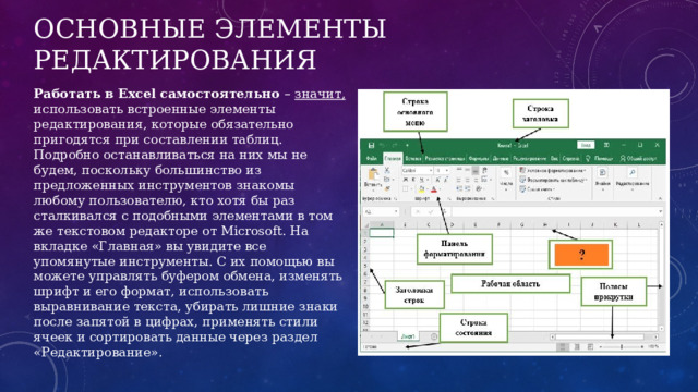 Основные элементы редактирования Работать в Excel самостоятельно – значит, использовать встроенные элементы редактирования, которые обязательно пригодятся при составлении таблиц. Подробно останавливаться на них мы не будем, поскольку большинство из предложенных инструментов знакомы любому пользователю, кто хотя бы раз сталкивался с подобными элементами в том же текстовом редакторе от Microsoft. На вкладке «‎Главная» вы увидите все упомянутые инструменты. С их помощью вы можете управлять буфером обмена, изменять шрифт и его формат, использовать выравнивание текста, убирать лишние знаки после запятой в цифрах, применять стили ячеек и сортировать данные через раздел «‎Редактирование». 
