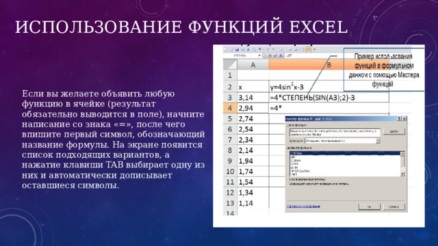 Использование функций Excel  Если вы желаете объявить любую функцию в ячейке (результат обязательно выводится в поле), начните написание со знака «​=», после чего впишите первый символ, обозначающий название формулы. На экране появится список подходящих вариантов, а нажатие клавиши TAB выбирает одну из них и автоматически дописывает оставшиеся символы. 