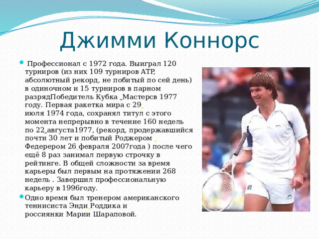 Джимми Коннорс  Профессионал с 1972 года. Выиграл 120 турниров (из них 109 турниров ATP, абсолютный рекорд, не побитый по сей день) в одиночном и 15 турниров в парном разрядПобедитель Кубка  Мастерсв 1977 году. Первая ракетка мира с 29  июля 1974 года, сохранял титул с этого момента непрерывно в течение 160 недель по 22  августа1977, (рекорд, продержавшийся почти 30 лет и побитый Роджером  Федерером 26  февраля 2007года ) после чего ещё 8 раз занимал первую строчку в рейтинге. В общей сложности за время карьеры был первым на протяжении 268 недель . Завершил профессиональную карьеру в 1996году. Одно время был тренером американского теннисиста Энди  Роддика и россиянки Марии Шараповой. 