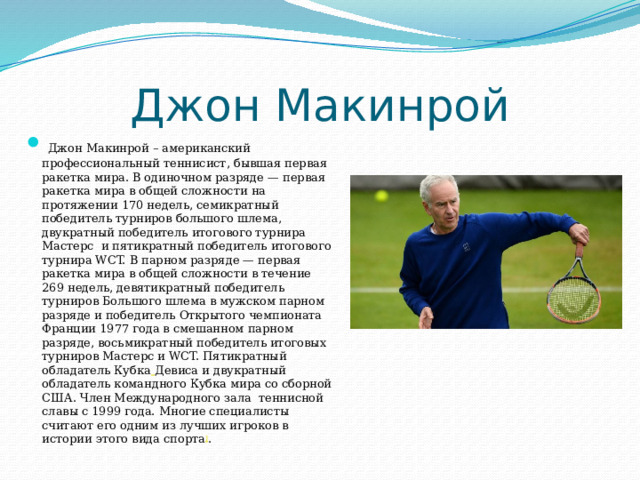 Джон Макинрой   Джон Макинрой – американский профессиональный теннисист, бывшая первая ракетка мира. В одиночном разряде — первая ракетка мира в общей сложности на протяжении 170 недель, семикратный победитель турниров большого шлема, двукратный победитель итогового турнира Мастерс  и пятикратный победитель итогового турнира WCT. В парном разряде — первая ракетка мира в общей сложности в течение 269 недель, девятикратный победитель турниров Большого шлема в мужском парном разряде и победитель Открытого чемпионата Франции 1977 года в смешанном парном разряде, восьмикратный победитель итоговых турниров Мастерс и WCT. Пятикратный обладатель Кубка  Девиса и двукратный обладатель командного Кубка мира со сборной США. Член Международного зала теннисной славы с 1999 года. Многие специалисты считают его одним из лучших игроков в истории этого вида спорта ] . 