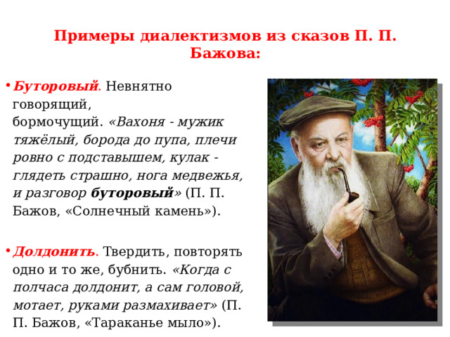 Примеры диалектизмов из сказов П. П. Бажова:   Буторовый . Невнятно говорящий, бормочущий.  «Вахоня - мужик тяжёлый, борода до пупа, плечи ровно с подставышем, кулак - глядеть страшно, нога медвежья, и разговор  буторовый »  (П. П. Бажов, «Солнечный камень»). Долдонить .  Твердить, повторять одно и то же, бубнить. «Когда с полчаса долдонит, а сам головой, мотает, руками размахивает»  (П. П. Бажов, «Тараканье мыло»). 