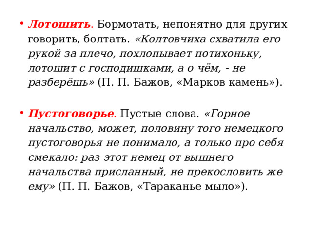 Лотошить . Бормотать, непонятно для других говорить, болтать.  «Колтовчиха схватила его рукой за плечо, похлопывает потихоньку, лотошит с господишками, а о чём, - не разберёшь»  (П. П. Бажов, «Марков камень»). Пустоговорье . Пустые слова.  «Горное начальство, может, половину того немецкого пустоговорья не понимало, а только про себя смекало: раз этот немец от вышнего начальства присланный, не прекословить же ему»  (П. П. Бажов, «Тараканье мыло»).  