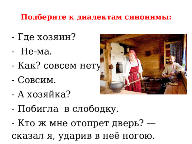 Подберите к диалектам синонимы:   - Где хозяин? - Не-ма. - Как? совсем нету? - Совсим. - А хозяйка? - Побигла  в слободку. - Кто ж мне отопрет дверь? — сказал я, ударив в неё ногою. 