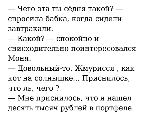 — Чего эта ты сёдня такой? — спросила бабка, когда сидели завтракали.   — Какой? — спокойно и снисходительно поинтересовался Моня.   — Довольный-то. Жмурисся , как кот на солнышке... Приснилось, что ль, чего ?   — Мне приснилось, что я нашел десять тысяч рублей в портфеле.  