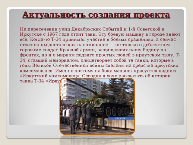 Актуальность создания проекта    На пересечении улиц Декабрьских Событий и 1-й Советской в Иркутске с 1967 года стоит танк. Эту боевую машину в городе знают все. Когда-то Т-34 принимал участие в боевых сражениях, а сейчас стоит на пьедестале как напоминание — не только о доблестном героизме солдат Красной армии, защищавших нашу Родину на фронтах, но и о мирном подвиге простых людей в иркутском тылу. Т-34, ставший мемориалом, олицетворяет собой те танки, которые в годы Великой Отечественной войны сделаны на средства иркутских комсомольцев. Именно поэтому на боку машины красуется надпись «Иркутский комсомолец». Сегодня я хочу рассказать об истории танка Т-34 «Иркутский комсомолец». 