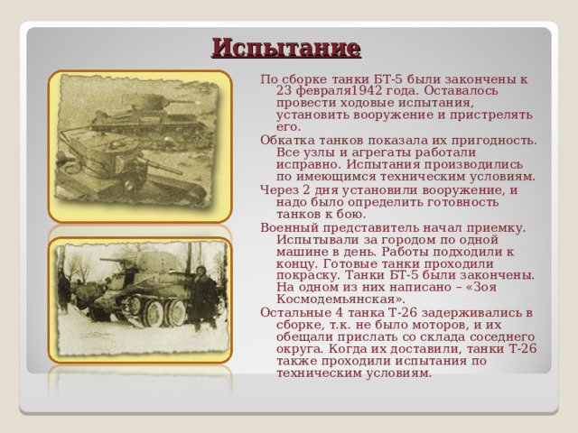 Испытание   По сборке танки БТ-5 были закончены к 23 февраля1942 года. Оставалось провести ходовые испытания, установить вооружение и пристрелять его. Обкатка танков показала их пригодность. Все узлы и агрегаты работали исправно. Испытания производились по имеющимся техническим условиям. Через 2 дня установили вооружение, и надо было определить готовность танков к бою. Военный представитель начал приемку. Испытывали за городом по одной машине в день. Работы подходили к концу. Готовые танки проходили покраску. Танки БТ-5 были закончены. На одном из них написано – «Зоя Космодемьянская». Остальные 4 танка Т-26 задерживались в сборке, т.к. не было моторов, и их обещали прислать со склада соседнего округа. Когда их доставили, танки Т-26 также проходили испытания по техническим условиям.   