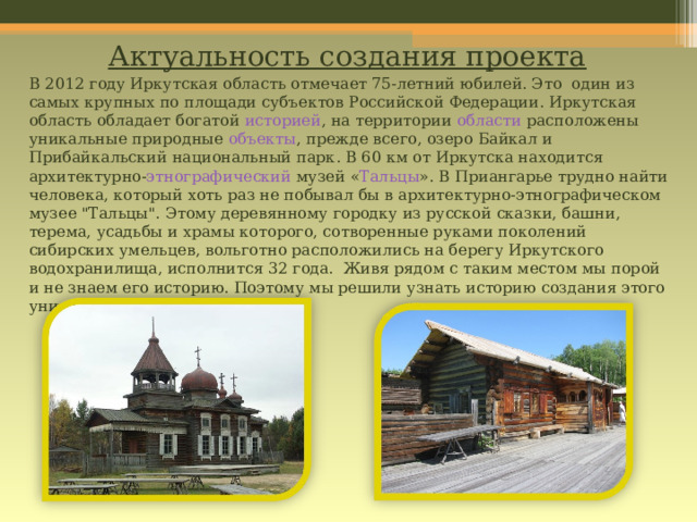 Актуальность создания проекта   В 2012 году Иркутская область отмечает 75-летний юбилей. Это один из самых крупных по площади субъектов Российской Федерации. Иркутская область обладает богатой историей , на территории  области расположены уникальные природные  объекты , прежде всего, озеро Байкал и Прибайкальский национальный парк . В 60 км от Иркутска находится архитектурно- этнографический музей « Тальцы ». В Приангарье трудно найти человека, который хоть раз не побывал бы в архитектурно-этнографическом музее 