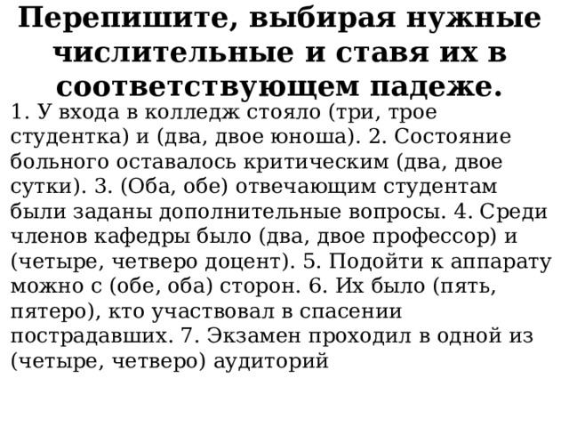 Перепишите, выбирая нужные числительные и ставя их в соответствующем падеже.   1. У входа в колледж стояло (три, трое студентка) и (два, двое юноша). 2. Состояние больного оставалось критическим (два, двое сутки). 3. (Оба, обе) отвечающим студентам были заданы дополнительные вопросы. 4. Среди членов кафедры было (два, двое профессор) и (четыре, четверо доцент). 5. Подойти к аппарату можно с (обе, оба) сторон. 6. Их было (пять, пятеро), кто участвовал в спасении пострадавших. 7. Экзамен проходил в одной из (четыре, четверо) аудиторий 