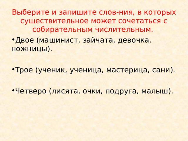 Выберите и запишите слов-ния, в которых существительное может сочетаться с собирательным числительным. Двое (машинист, зайчата, девочка, ножницы).  Трое (ученик, ученица, мастерица, сани).  Четверо (лисята, очки, подруга, малыш).  
