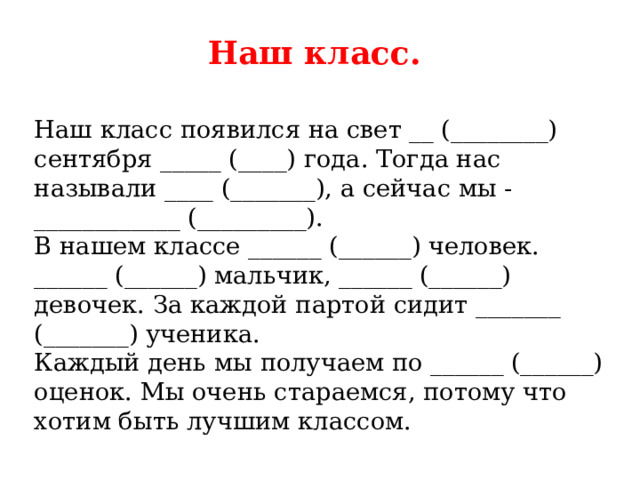 Наш класс.    Наш класс появился на свет __ (________) сентября _____ (____) года. Тогда нас называли ____ (_______), а сейчас мы - ____________ (_________).   В нашем классе ______ (______) человек. ______ (______) мальчик, ______ (______) девочек. За каждой партой сидит _______ (_______) ученика.   Каждый день мы получаем по ______ (______) оценок. Мы очень стараемся, потому что хотим быть лучшим классом.  