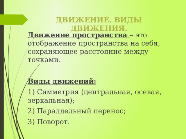 Движение. Виды движения. Движение пространства – это отображение пространства на себя, сохраняющее расстояние между точками. Виды движений: 1) Симметрия (центральная, осевая, зеркальная); 2) Параллельный перенос; 3) Поворот. 