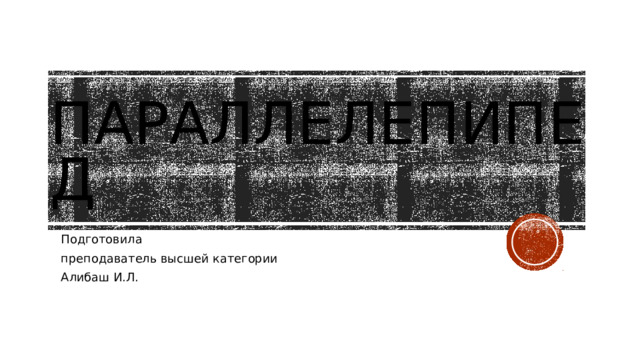 Параллелепипед Подготовила преподаватель высшей категории Алибаш И.Л. 