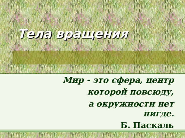 Тела вращения Мир - это сфера, центр  которой повсюду,  а окружности нет нигде. Б. Паскаль Урок по теме : «Тела вращения» (с использованием компьютерной техники). Цель урока : научить обобщать полученные знания и применять изученный материал к решению задач; способствовать развитию логического мышления и развитию пространственного воображения; научить находить сходства и различия между стереометрическими фигурами и уметь пользоваться найденными сходствами. Оснащение: проектор, экран, ноутбук, тетради, ручки, линейки, карандаши. 