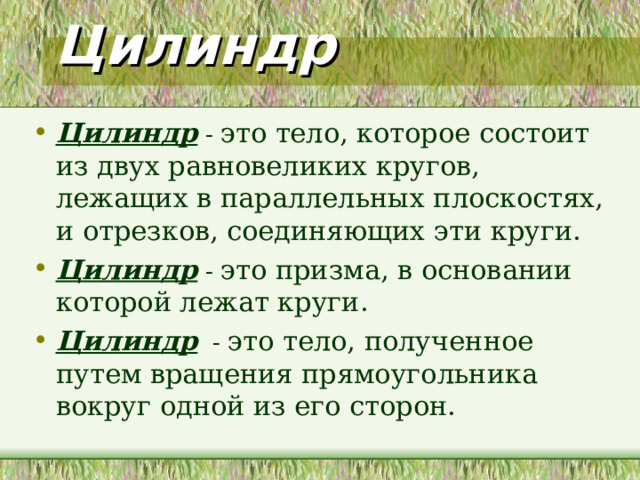 Цилиндр Цилиндр - Цилиндр - Цилиндр -  Даны три определения цилиндра. Эти определения не носят строгий математический характер, но с их помощью можно проследить зависимость между геометрическими фигурами. А также данные утверждения помогут вывести необходимые формулы поверхностей, объема цилиндра и рассмотреть основные сечения цилиндра.  Учащиеся подбирают тела, для которых подходят данные определения. Так вводится понятие прямого кругового цилиндра и приводятся примеры других цилиндров из окружающих нас фигур. На практике нередко встречаются предметы, которые имеют форму более сложных цилиндров. Ребята в тетрадях пытаются изобразить эти фигуры. Например, цилиндр, каждое основание которого представляет собой фигуру, ограниченной параболой и отрезками. При этом они вспоминают изображение параболы и ее свойства. Или цилиндр, основаниями которого являются круги, но образующие не перпендикулярны к плоскостям оснований. 