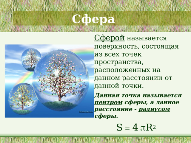 Сфера   Сферой называется поверхность, состоящая из всех точек пространства, расположенных на данном расстоянии от данной точки.  Данная точка называется центром сферы, а данное расстояние - радиусом сферы. S = 4   R 2  На этом слайде дается определение сферы. Проводится аналогия с определением окружности 