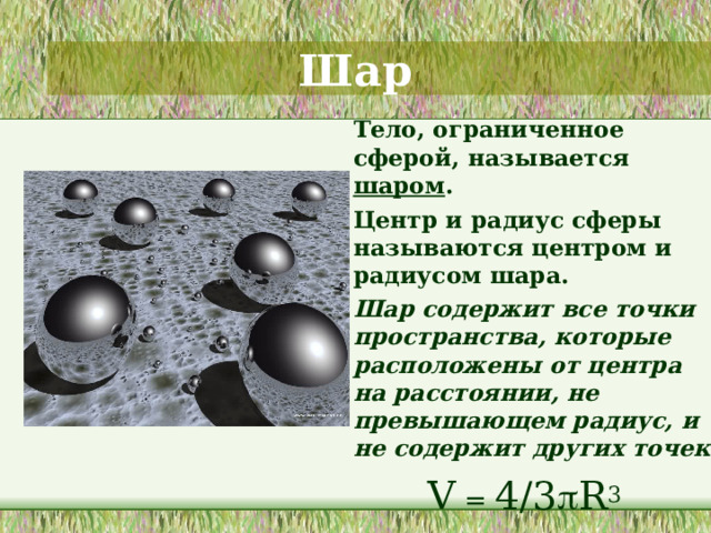 Шар  Тело, ограниченное сферой, называется шаром .  Центр и радиус сферы называются центром и радиусом шара.  Шар содержит все точки пространства, которые расположены от центра на расстоянии, не превышающем радиус, и не содержит других точек. V = 4/3  R 3  Обсуждается отличие сферы от шара. Приводятся примеры из окружающего мира. 