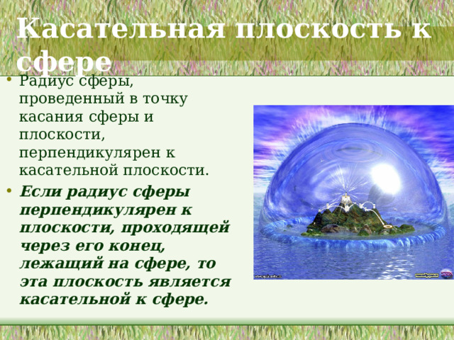 Касательная плоскость к сфере Радиус сферы, проведенный в точку касания сферы и плоскости, перпендикулярен к касательной плоскости. Если радиус сферы перпендикулярен к плоскости, проходящей через его конец, лежащий на сфере, то эта плоскость является касательной к сфере.   Даются прямая и обратная теоремы о касательной плоскости.  Вспомнить похожую теорему из курса планиметрии.  Рассматривается взаимное расположение сферы и плоскости. Исследуется это расположение в зависимости от соотношения между радиусом сферы и расстояние от ее центра до плоскости. 