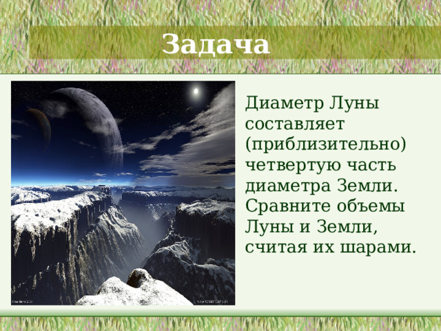 Задача  Диаметр Луны составляет (приблизительно) четвертую часть диаметра Земли. Сравните объемы Луны и Земли, считая их шарами.  Решение данной задачи развивает интеллектуальный уровень студентов и закрепляет знание формул объема шара. Заключение . Данный раздел стереометрии соединяет наглядные пространственные представления со строгой логикой, способствуя развитию логического мышления. «Геометрия в своей сущности и есть такое соединение живого воображения и строгой логики, в котором они взаимно организуют и направляют друг друга. Воображение дает непосредственное видение геометрического факта и подсказывает логике его выражение и доказательство, а логика, в свою очередь, придает точность воображению и направляет его к созданию картин, обнаруживающих нужные логике связи». Эти слова принадлежат известному математику, автору учебников по геометрии А. Д. Александрову. 