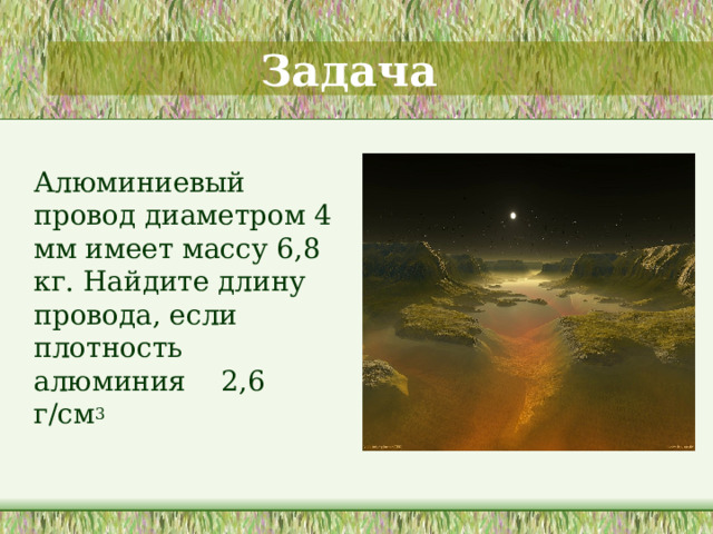 Задача  Алюминиевый провод диаметром 4 мм имеет массу 6,8 кг. Найдите длину провода, если плотность алюминия 2,6 г/см 3  На данном слайде дается задача, для решения которой необходимы знания не только знание математических формул, но некоторых формул из курса по физике. Если формулу нахождения объема с помощью массы и плотности материала нет возможности найти непосредственно на уроке, то показать как можно вспомнить формулу с помощью единиц измерения данных величин. Решение задачи записывается в тетрадях. 