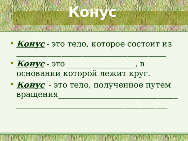Конус Конус - это тело, которое состоит из ___________________________________________ Конус - это _________________, в основании которой лежит круг. Конус - это тело, полученное путем вращения____________________________________________________________________  На данном слайде учащимся предоставляется возможность самостоятельно дать определения конуса, опираясь на полученный опыт описания и сравнения цилиндра. 