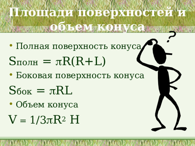 Площади поверхностей и объем конуса Полная поверхность конуса S полн =  R(R+L) Боковая поверхность конуса S бок =  RL Объем конуса V = 1/3  R 2 H  Боковую поверхность конуса, как и боковую поверхность цилиндра, можно развернуть на плоскость, разрезав ее по одной из образующих. Разверткой боковой поверхности конуса является круговой сектор, радиус которого равен образующей конуса, а длина дуги сектора - длине окружности основания конуса. (сначала предлагается учащимся вспомнить, как называется часть круга). За площадь боковой поверхности конуса принимается площадь ее развертки.  Площадь полной поверхности и объема конуса выводится с помощью формул пирамиды. 