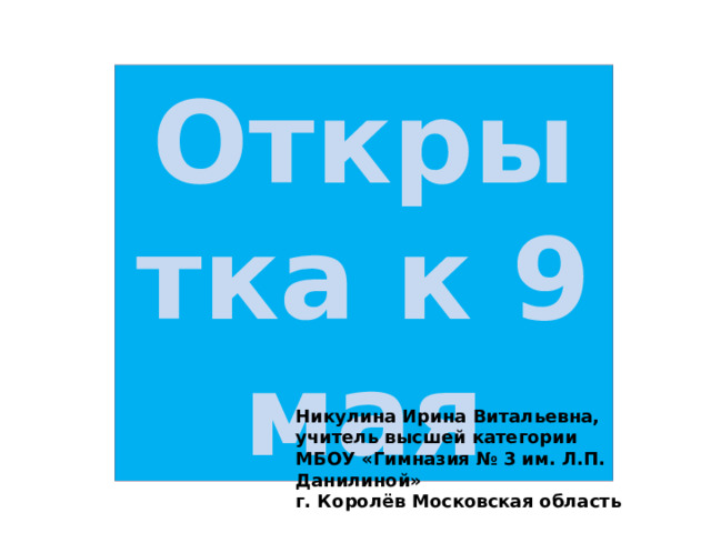 Открытка к 9 мая Никулина Ирина Витальевна, учитель высшей категории МБОУ «Гимназия № 3 им. Л.П. Данилиной» г. Королёв Московская область 